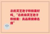 总统灵芝孢子粉胶囊好吗_“总统级灵芝孢子粉胶囊：高品质健康选择”