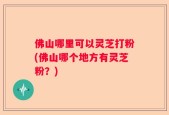 佛山哪里可以灵芝打粉(佛山哪个地方有灵芝粉？)