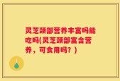 灵芝颈部营养丰富吗能吃吗(灵芝颈部富含营养，可食用吗？)