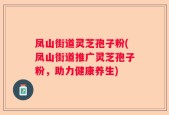 凤山街道灵芝孢子粉(凤山街道推广灵芝孢子粉，助力健康养生)