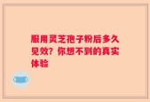 服用灵芝孢子粉后多久见效？你想不到的真实体验