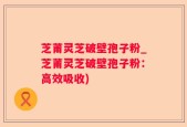 芝莆灵芝破壁孢子粉_芝莆灵芝破壁孢子粉：高效吸收)