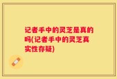 记者手中的灵芝是真的吗(记者手中的灵芝真实性存疑)