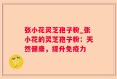 张小花灵芝孢子粉_张小花的灵芝孢子粉：天然健康，提升免疫力