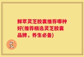 鲜萃灵芝胶囊推荐哪种好(推荐精选灵芝胶囊品牌，养生必备)