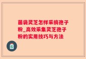 菌袋灵芝怎样采摘孢子粉_高效采集灵芝孢子粉的实用技巧与方法
