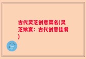 古代灵芝创意菜名(灵芝飨宴：古代创意佳肴)