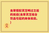 虫草搭配灵芝喝过之后的反应(虫草灵芝组合饮品引起的身体反应。)