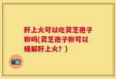 肝上火可以吃灵芝孢子粉吗(灵芝孢子粉可以缓解肝上火？)