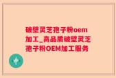 破壁灵芝孢子粉oem加工_高品质破壁灵芝孢子粉OEM加工服务