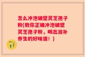 怎么冲泡破壁灵芝孢子粉(教你正确冲泡破壁灵芝孢子粉，喝出滋补养生的好味道！)