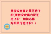 圣极安金奥力灵芝孢子粉(圣极安金奥力灵芝孢子粉 - 如何选择好的灵芝孢子粉？)