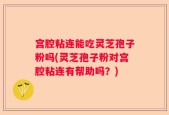 宫腔粘连能吃灵芝孢子粉吗(灵芝孢子粉对宫腔粘连有帮助吗？)