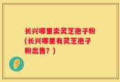 长兴哪里卖灵芝孢子粉(长兴哪里有灵芝孢子粉出售？)