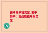 西宁孢子粉灵芝_西宁特产：高品质孢子粉灵芝