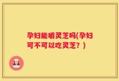 孕妇能嚼灵芝吗(孕妇可不可以吃灵芝？)