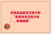 密芙琪品牌灵芝孢子粉_“密芙琪灵芝孢子粉：，增强健康”