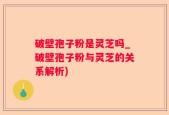 破壁孢子粉是灵芝吗_破壁孢子粉与灵芝的关系解析)