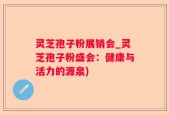 灵芝孢子粉展销会_灵芝孢子粉盛会：健康与活力的源泉)
