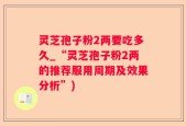 灵芝孢子粉2两要吃多久_“灵芝孢子粉2两的推荐服用周期及效果分析”)