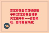 吉芝养生谷灵芝破壁孢子粉(吉芝养生谷特制灵芝孢子粉——百倍吸收，倍增养生效果)