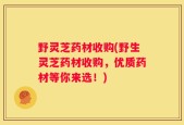 野灵芝药材收购(野生灵芝药材收购，优质药材等你来选！)