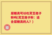 尿糖高可以吃灵芝孢子粉吗(灵芝孢子粉：适合尿糖高的人？)