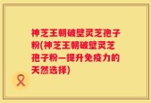 神芝王朝破壁灵芝孢子粉(神芝王朝破壁灵芝孢子粉—提升免疫力的天然选择)