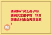 西藏特产灵芝孢子粉(西藏灵芝孢子粉：珍贵健康食材来自天然高原)