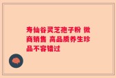 寿仙谷灵芝孢子粉 微商销售 高品质养生珍品不容错过