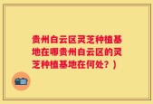 贵州白云区灵芝种植基地在哪贵州白云区的灵芝种植基地在何处？)
