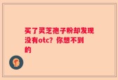 买了灵芝孢子粉却发现没有otc？你想不到的