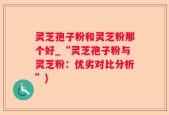 灵芝孢子粉和灵芝粉那个好_“灵芝孢子粉与灵芝粉：优劣对比分析”)