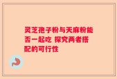 灵芝孢子粉与天麻粉能否一起吃 探究两者搭配的可行性