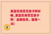 紫蓝花海灵芝孢子粉好嘛_紫蓝花海灵芝孢子粉：品质优良，值得一试)