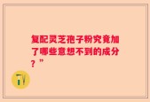 复配灵芝孢子粉究竟加了哪些意想不到的成分？”