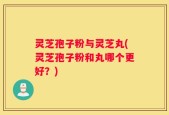 灵芝孢子粉与灵芝丸(灵芝孢子粉和丸哪个更好？)