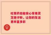 吃胃药也能安心享用灵芝孢子粉，让你的生活更丰富多彩
