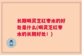 长期喝灵芝红枣水的好处是什么(喝灵芝红枣水的长期好处！)