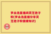 罗永浩直播间灵芝孢子粉(罗永浩直播分享灵芝孢子粉健康知识)