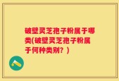破壁灵芝孢子粉属于哪类(破壁灵芝孢子粉属于何种类别？)