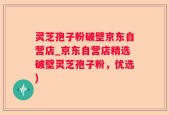 灵芝孢子粉破壁京东自营店_京东自营店精选破壁灵芝孢子粉，优选)