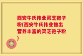 西安牛氏伟业灵芝孢子粉(西安牛氏伟业推出营养丰富的灵芝孢子粉)