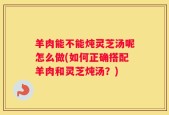 羊肉能不能炖灵芝汤呢怎么做(如何正确搭配羊肉和灵芝炖汤？)