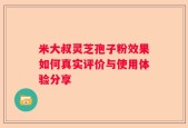米大叔灵芝孢子粉效果如何真实评价与使用体验分享