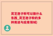 灵芝孢子粉可以做什么东西_灵芝孢子粉的多种用途与应用领域)
