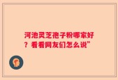 河池灵芝孢子粉哪家好？看看网友们怎么说”