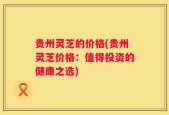 贵州灵芝的价格(贵州灵芝价格：值得投资的健康之选)