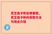 灵芝孢子粉在哪里取_灵芝孢子粉的获取方法与地点介绍