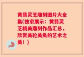 黄翡灵芝雕刻图片大全集(独家展示：黄翡灵芝精美雕刻作品汇总，欣赏美轮美奂的艺术之美！)